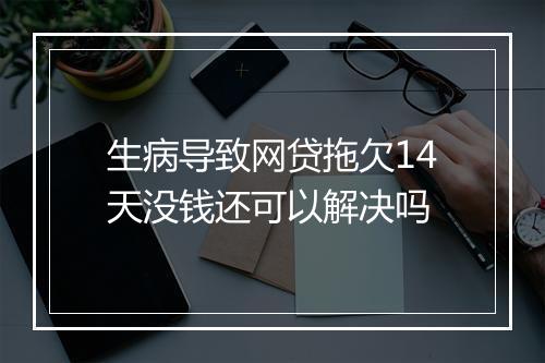 生病导致网贷拖欠14天没钱还可以解决吗