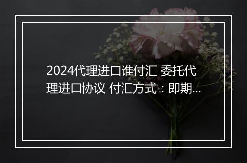 2024代理进口谁付汇 委托代理进口协议 付汇方式：即期信用证 锦集6篇