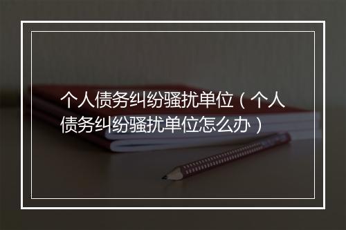个人债务纠纷骚扰单位（个人债务纠纷骚扰单位怎么办）