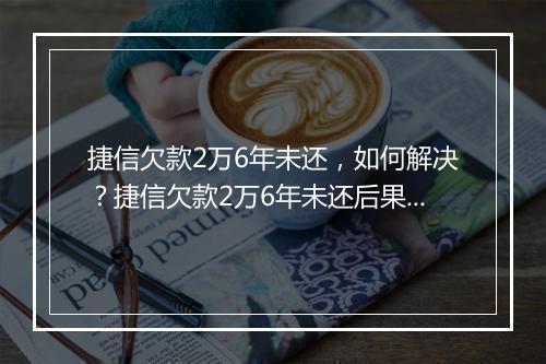 捷信欠款2万6年未还，如何解决？捷信欠款2万6年未还后果严重吗？