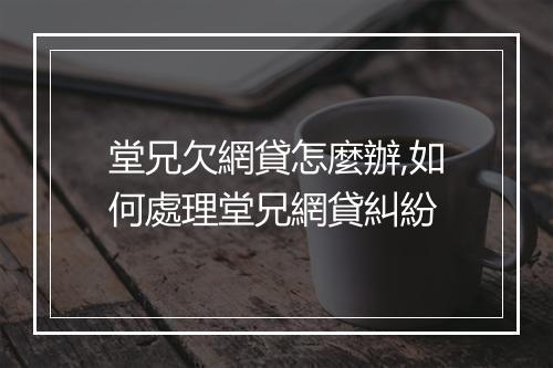 堂兄欠網貸怎麼辦,如何處理堂兄網貸糾紛