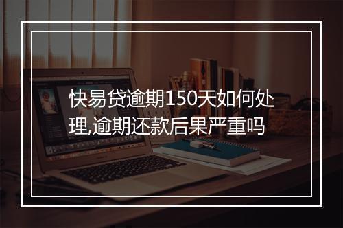 快易贷逾期150天如何处理,逾期还款后果严重吗