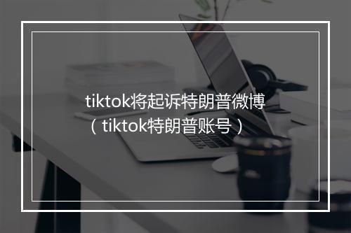 tiktok将起诉特朗普微博（tiktok特朗普账号）