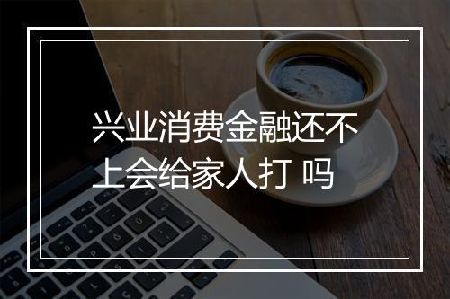 兴业消费金融还不上会给家人打 吗