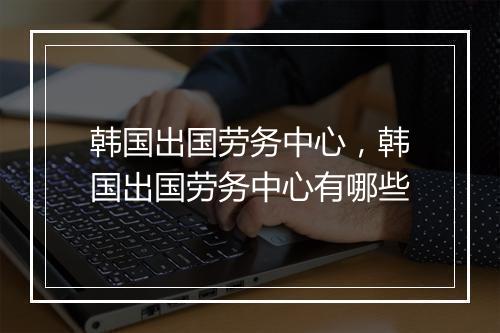 韩国出国劳务中心，韩国出国劳务中心有哪些