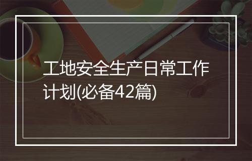 工地安全生产日常工作计划(必备42篇)