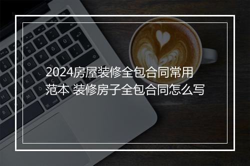 2024房屋装修全包合同常用范本 装修房子全包合同怎么写