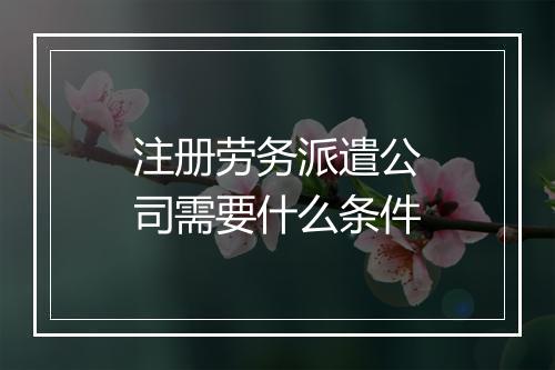 注册劳务派遣公司需要什么条件