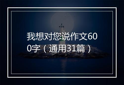 我想对您说作文600字（通用31篇）