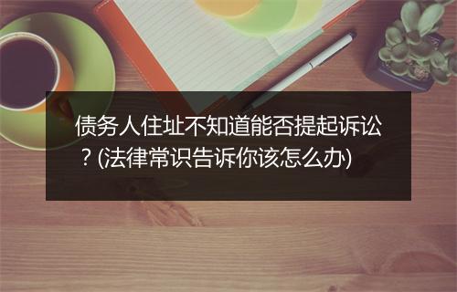 债务人住址不知道能否提起诉讼？(法律常识告诉你该怎么办)