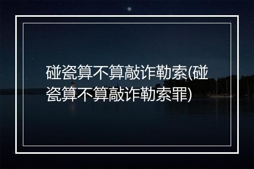 碰瓷算不算敲诈勒索(碰瓷算不算敲诈勒索罪)