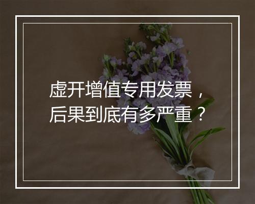 虚开增值专用发票，后果到底有多严重？