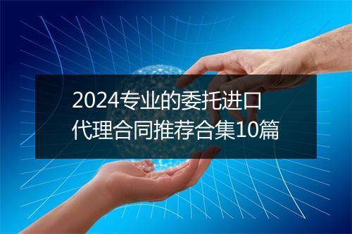 2024专业的委托进口代理合同推荐合集10篇