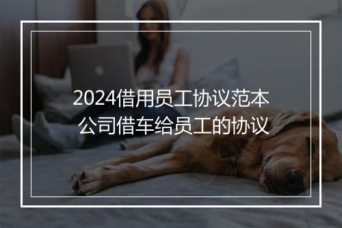 2024借用员工协议范本 公司借车给员工的协议
