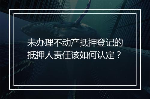未办理不动产抵押登记的抵押人责任该如何认定？