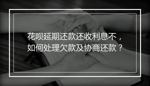 花呗延期还款还收利息不，如何处理欠款及协商还款？