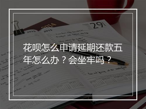 花呗怎么申请延期还款五年怎么办？会坐牢吗？