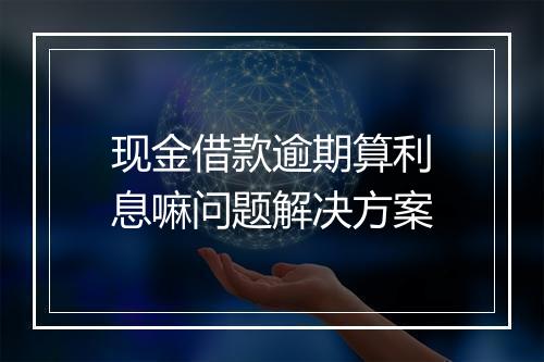 现金借款逾期算利息嘛问题解决方案