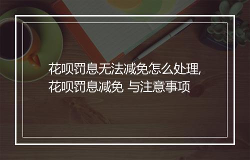 花呗罚息无法减免怎么处理,花呗罚息减免 与注意事项