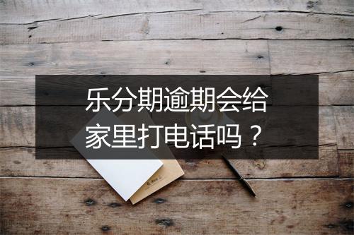 乐分期逾期会给家里打电话吗？