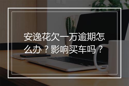 安逸花欠一万逾期怎么办？影响买车吗？
