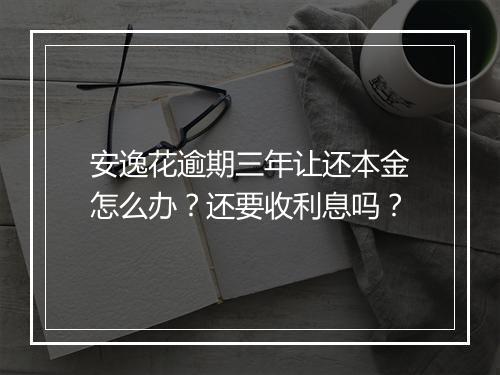 安逸花逾期三年让还本金怎么办？还要收利息吗？