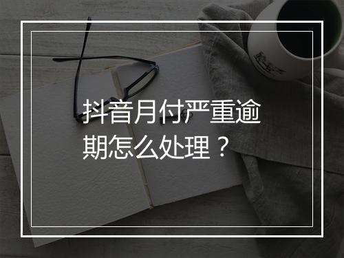抖音月付严重逾期怎么处理？