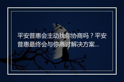 平安普惠会主动找你协商吗？平安普惠最终会与你商讨解决方案吗？