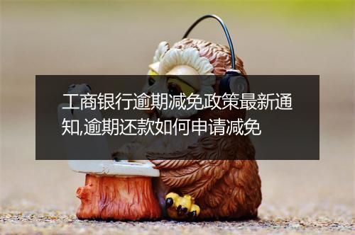 工商银行逾期减免政策最新通知,逾期还款如何申请减免