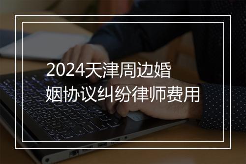 2024天津周边婚姻协议纠纷律师费用