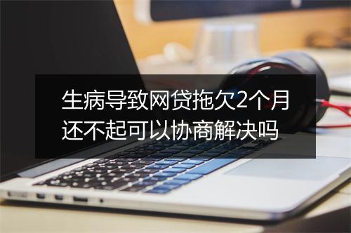 生病导致网贷拖欠2个月还不起可以协商解决吗