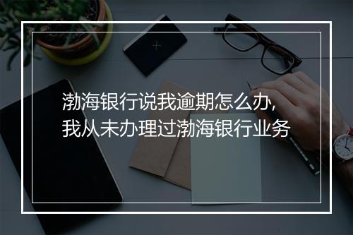 渤海银行说我逾期怎么办,我从未办理过渤海银行业务