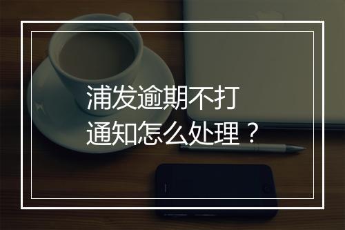 浦发逾期不打 通知怎么处理？