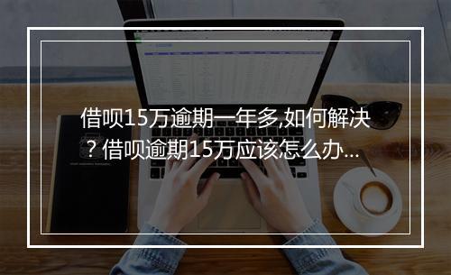 借呗15万逾期一年多,如何解决？借呗逾期15万应该怎么办？