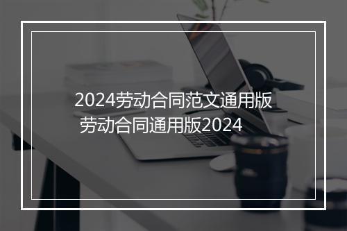 2024劳动合同范文通用版 劳动合同通用版2024