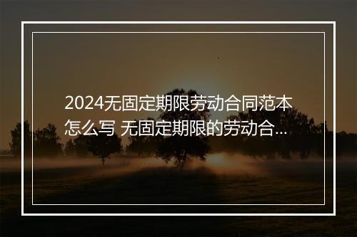 2024无固定期限劳动合同范本怎么写 无固定期限的劳动合同是什么的劳动合同
