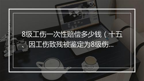 8级工伤一次性赔偿多少钱（十五、因工伤致残被鉴定为8级伤残，一次性伤残补助金标准是什么）