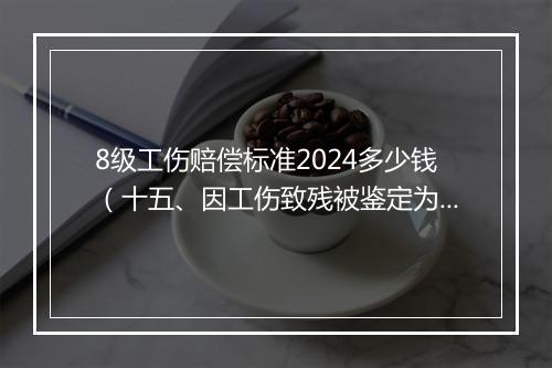 8级工伤赔偿标准2024多少钱（十五、因工伤致残被鉴定为8级伤残，一次性伤残补助金标准是什么）