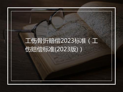 工伤骨折赔偿2023标准（工伤赔偿标准(2023版)）
