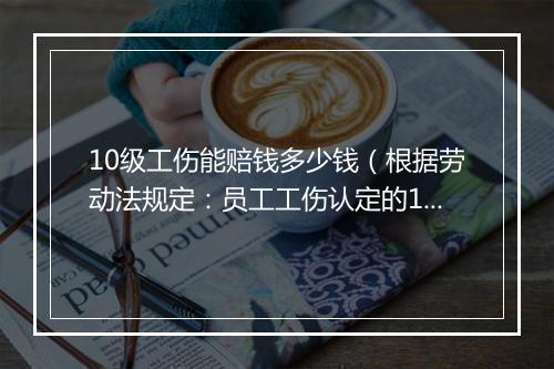 10级工伤能赔钱多少钱（根据劳动法规定：员工工伤认定的10级补偿标准）
