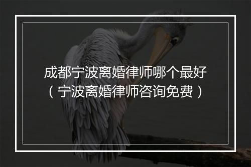 成都宁波离婚律师哪个最好（宁波离婚律师咨询免费）