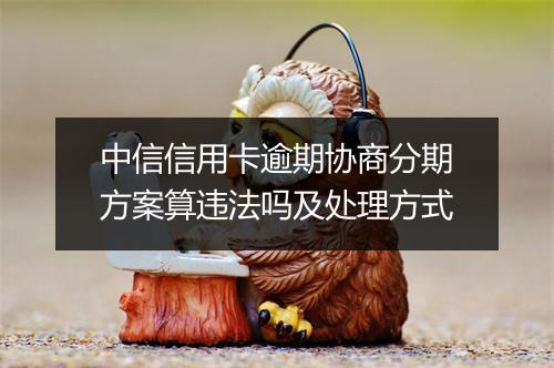 中信信用卡逾期协商分期方案算违法吗及处理方式