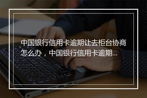 中国银行信用卡逾期让去柜台协商怎么办，中国银行信用卡逾期让去柜台协商