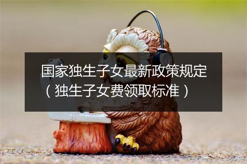 国家独生子女最新政策规定（独生子女费领取标准）