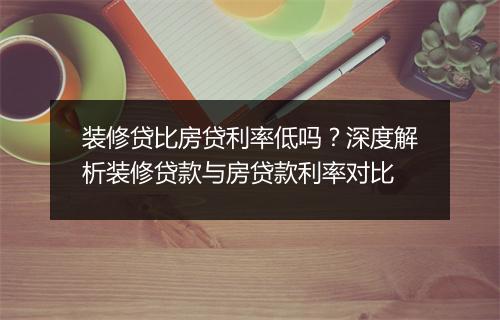 装修贷比房贷利率低吗？深度解析装修贷款与房贷款利率对比