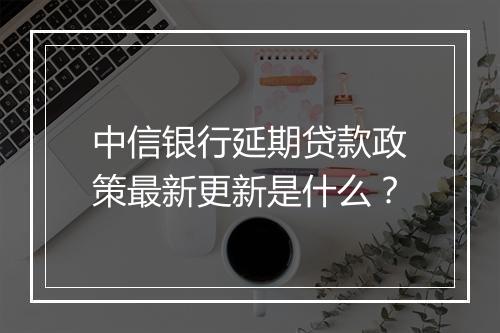 中信银行延期贷款政策最新更新是什么？