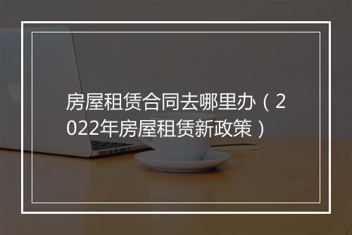 房屋租赁合同去哪里办（2022年房屋租赁新政策）