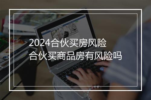 2024合伙买房风险 合伙买商品房有风险吗