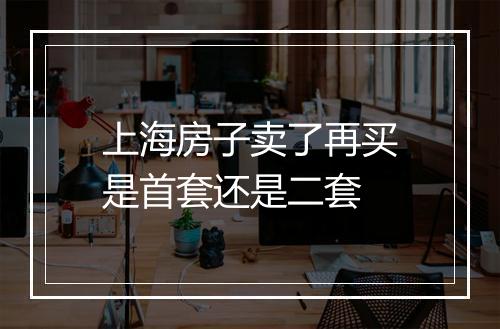 上海房子卖了再买是首套还是二套