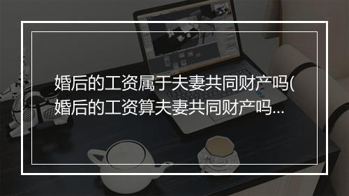 婚后的工资属于夫妻共同财产吗(婚后的工资算夫妻共同财产吗?)